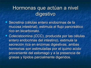 Hormonas que actúan a nivelHormonas que actúan a nivel
digestivodigestivo
 Secretina (células entero endocrinas de laSecretina (células entero endocrinas de la
mucosa intestinal), estimula el flujo pancreáticomucosa intestinal), estimula el flujo pancreático
rico en bicarbonato.rico en bicarbonato.
 Colecistocinina (CCC), producida por las célulasColecistocinina (CCC), producida por las células
entero endocrinas del intestino), estimula laentero endocrinas del intestino), estimula la
secreción rica en enzimas digestivas, ambassecreción rica en enzimas digestivas, ambas
hormonas son estimuladas por el quimo acidohormonas son estimuladas por el quimo acido
proveniente del estomago y a la presencia deproveniente del estomago y a la presencia de
grasas y lípidos parcialmente digeridos.grasas y lípidos parcialmente digeridos.
 