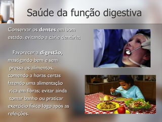 Saúde da função digestiva Conservar os  dentes  em bom  estado, evitando a cárie dentária; Favorecer a  digestão,  mastigando bem e sem pressa os alimentos,  comendo a horas certas  fazendo uma alimentação rica em fibras; evitar ainda tomar banho ou praticar  exercício físico logo após as  refeições. 