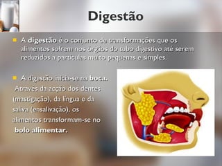 Digestão A  digestão  é o conjunto de transformações que os alimentos sofrem nos órgãos do tubo digestivo até serem reduzidos a partículas muito pequenas e simples. A digestão inicia-se na  boca. Através da acção dos dentes  (mastigação), da língua e da  saliva (ensalivação), os  alimentos transformam-se no bolo alimentar. 