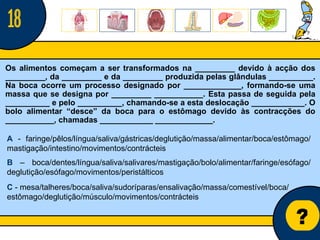 Núcleo de estágio de Biologia/Geologia ? Os alimentos começam a ser transformados na _________ devido à acção dos _________, da _________ e da _________ produzida pelas glândulas __________. Na boca ocorre um processo designado por _____________, formando-se uma massa que se designa por _________ ___________. Esta passa de seguida pela __________ e pelo __________, chamando-se a esta deslocação ____________. O bolo alimentar “desce” da boca para o estômago devido às contracções do ___________, chamadas ____________ _____________.   A  - faringe/pêlos/língua/saliva/gástricas/deglutição/massa/alimentar/boca/estômago/ mastigação/intestino/movimentos/contrácteis B  – boca/dentes/língua/saliva/salivares/mastigação/bolo/alimentar/faringe/esófago/ deglutição/esófago/movimentos/peristálticos C  - mesa/talheres/boca/saliva/sudoríparas/ensalivação/massa/comestível/boca/ estômago/deglutição/músculo/movimentos/contrácteis 18 