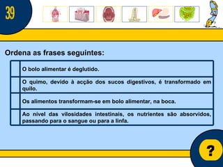 Núcleo de estágio de Biologia/Geologia ? Ordena as frases seguintes: 39 O bolo alimentar é deglutido.   O quimo, devido à acção dos sucos digestivos, é transformado em quilo.   Os alimentos transformam-se em bolo alimentar, na boca.   Ao nível das vilosidades intestinais, os nutrientes são absorvidos, passando para o sangue ou para a linfa.   