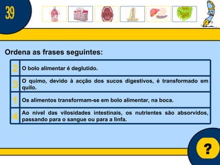 Núcleo de estágio de Biologia/Geologia ? Ordena as frases seguintes: 39 2 O bolo alimentar é deglutido.   3 O quimo, devido à acção dos sucos digestivos, é transformado em quilo.   1 Os alimentos transformam-se em bolo alimentar, na boca.   4 Ao nível das vilosidades intestinais, os nutrientes são absorvidos, passando para o sangue ou para a linfa.   