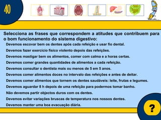 Núcleo de estágio de Biologia/Geologia ? Selecciona as frases que correspondem a atitudes que contribuem para o bom funcionamento do sistema digestivo: 40 Devemos fazer exercício físico violento depois das refeições. Devemos mastigar bem os alimentos, comer com calma e a horas certas. Devemos escovar bem os dentes após cada refeição e usar fio dental. Devemos consultar o dentista mais ou menos de 5 em 5 anos. Devemos comer alimentos doces no intervalo das refeições e antes de deitar. Devemos comer grandes quantidades de alimentos a cada refeição. Devemos aguardar 8 h depois de uma refeição para podermos tomar banho. Devemos comer alimentos que tornem os dentes saudáveis: leite, frutas e legumes. Não devemos partir objectos duros com os dentes. Devemos evitar variações bruscas de temperatura nos nossos dentes. Devemos manter uma boa evacuação diária. 