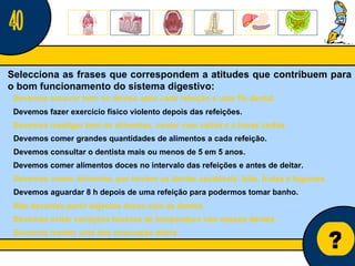 Núcleo de estágio de Biologia/Geologia ? Selecciona as frases que correspondem a atitudes que contribuem para o bom funcionamento do sistema digestivo: 40 Devemos fazer exercício físico violento depois das refeições. Devemos mastigar bem os alimentos, comer com calma e a horas certas. Devemos escovar bem os dentes após cada refeição e usar fio dental. Devemos consultar o dentista mais ou menos de 5 em 5 anos. Devemos comer alimentos doces no intervalo das refeições e antes de deitar. Devemos comer grandes quantidades de alimentos a cada refeição. Devemos aguardar 8 h depois de uma refeição para podermos tomar banho. Devemos comer alimentos que tornem os dentes saudáveis: leite, frutas e legumes. Não devemos partir objectos duros com os dentes. Devemos evitar variações bruscas de temperatura nos nossos dentes. Devemos manter uma boa evacuação diária. 