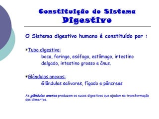 Constituição do Sistema 
Digestivo 
O Sistema digestivo humano é constituído por : 
❦Tubo digestivo: 
boca, faringe, esófago, estômago, intestino 
delgado, intestino grosso e ânus. 
❦Glândulas anexas: 
Glândulas salivares, fígado e pâncreas 
As glândulas anexas produzem os sucos digestivos que ajudam na transformação 
dos alimentos. 
 