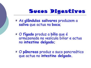 Sucos Digestivos 
❦ As glândulas salivares produzem a 
saliva que actua na boca; 
❦ O fígado produz a bílis que é 
armazenada na vesícula biliar e actua 
no intestino delgado; 
❦ O pâncreas produz o suco pancreático 
que actua no intestino delgado. 
 