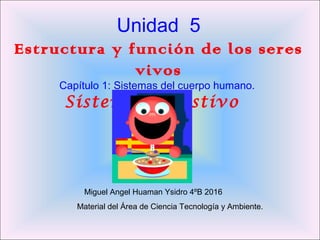 Unidad 5
Estructura y función de los seres
vivos
Capítulo 1: Sistemas del cuerpo humano.
Sistema Digestivo
Miguel Angel Huaman Ysidro 4ºB 2016
Material del Área de Ciencia Tecnología y Ambiente.
 