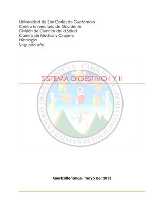 Universidad de San Carlos de Guatemala
Centro Universitario de Occidente
División de Ciencias de la Salud
Carrera de Medico y Cirujano
Histología
Segundo Año
SISTEMA DIGESTIVO I Y II
Quetzaltenango, mayo del 2013
 