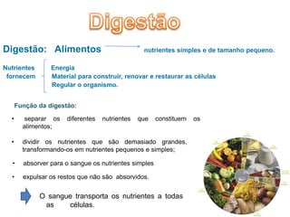Digestão: Alimentos                              nutrientes simples e de tamanho pequeno.

Nutrientes       Energia
 fornecem        Material para construir, renovar e restaurar as células
                 Regular o organismo.


      Função da digestão:

  •      separar os   diferentes   nutrientes   que    constituem   os
        alimentos;

  •     dividir os nutrientes que são demasiado grandes,
        transformando-os em nutrientes pequenos e simples;

  •     absorver para o sangue os nutrientes simples

  •     expulsar os restos que não são absorvidos.


             O sangue transporta os nutrientes a todas
              as    células.
 