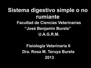 Sistema digestivo simple o no
          rumiante
   Facultad de Ciencias Veterinarias
      “José Benjamin Burela”
              U.A.G.R.M.

       Fisiología Veterinaria II
     Dra. Rosa M. Teruya Burela
                 2013
 