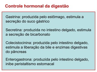 Controle hormonal da digestão

Gastrina: produzida pelo estômago, estimula a
secreção do suco gástrico

Secretina: produzida no intestino delgado, estimula
a secreção de bicarbonato

Colecistocinina: produzida pelo intestino delgado,
estimula a liberação da bile e enzimas digestivas
do pâncreas

Enterogastrona: produzida pelo intestino delgado,
inibe peristaltismo estomacal
 