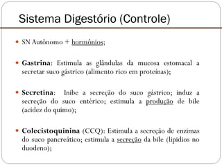 SNAutônomo + hormônios;
 Gastrina: Estimula as glândulas da mucosa estomacal a
secretar suco gástrico (alimento rico em proteínas);
 Secretina: Inibe a secreção do suco gástrico; induz a
secreção do suco entérico; estimula a produção de bile
(acidez do quimo);
 Colecistoquinina (CCQ): Estimula a secreção de enzimas
do suco pancreático; estimula a secreção da bile (lipidios no
duodeno);
Sistema Digestório (Controle)
 