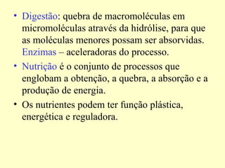 • Digestão: quebra de macromoléculas em
micromoléculas através da hidrólise, para que
as moléculas menores possam ser absorvidas.
Enzimas – aceleradoras do processo.
• Nutrição é o conjunto de processos que
englobam a obtenção, a quebra, a absorção e a
produção de energia.
• Os nutrientes podem ter função plástica,
energética e reguladora.
 