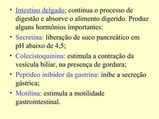 • Intestino delgado: continua o processo de
digestão e absorve o alimento digerido. Produz
alguns hormônios importantes:
• Secretina: liberação de suco pancreático em
pH abaixo de 4,5;
• Colecistoquinina: estimula a contração da
vesícula biliar, na presença de gordura;
• Peptídeo inibidor da gastrina: inibe a secreção
gástrica;
• Motilina: estimula a motilidade
gastrointestinal.
 