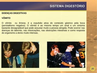 20
SISTEMA DIGESTÓRIOSISTEMA DIGESTÓRIO
DOENÇAS DIGESTIVAS
VÔMITO
O vômito ou êmese, é a expulsão ativa do conteúdo gástrico pela boca
(peristaltismo negativo). O vômito é ao mesmo tempo um sinal e um sintoma
bastante desagradável que pode assustar muito a pessoa atingida. Pode ocorrer nas
doenças do labirinto, nas intoxicações, nas obstruções intestinais e como resposta
do organismo a dores muito intensas.
 