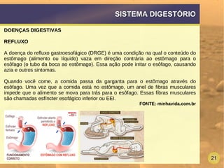 21
SISTEMA DIGESTÓRIOSISTEMA DIGESTÓRIO
DOENÇAS DIGESTIVAS
REFLUXO
A doença do refluxo gastroesofágico (DRGE) é uma condição na qual o conteúdo do
estômago (alimento ou líquido) vaza em direção contrária ao estômago para o
esôfago (o tubo da boca ao estômago). Essa ação pode irritar o esôfago, causando
azia e outros sintomas.
Quando você come, a comida passa da garganta para o estômago através do
esôfago. Uma vez que a comida está no estômago, um anel de fibras musculares
impede que o alimento se mova para trás para o esôfago. Essas fibras musculares
são chamadas esfíncter esofágico inferior ou EEI.
FONTE: minhavida.com.br
 