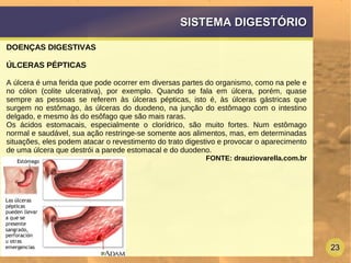 23
SISTEMA DIGESTÓRIOSISTEMA DIGESTÓRIO
DOENÇAS DIGESTIVAS
ÚLCERAS PÉPTICAS
A úlcera é uma ferida que pode ocorrer em diversas partes do organismo, como na pele e
no cólon (colite ulcerativa), por exemplo. Quando se fala em úlcera, porém, quase
sempre as pessoas se referem às úlceras pépticas, isto é, às úlceras gástricas que
surgem no estômago, às úlceras do duodeno, na junção do estômago com o intestino
delgado, e mesmo às do esôfago que são mais raras.
Os ácidos estomacais, especialmente o clorídrico, são muito fortes. Num estômago
normal e saudável, sua ação restringe-se somente aos alimentos, mas, em determinadas
situações, eles podem atacar o revestimento do trato digestivo e provocar o aparecimento
de uma úlcera que destrói a parede estomacal e do duodeno.
FONTE: drauziovarella.com.br
 