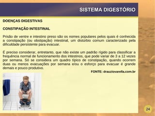 24
SISTEMA DIGESTÓRIOSISTEMA DIGESTÓRIO
DOENÇAS DIGESTIVAS
CONSTIPAÇÃO INTESTINAL
Prisão de ventre e intestino preso são os nomes populares pelos quais é conhecida
a constipação (ou obstipação) intestinal, um distúrbio comum caracterizado pela
dificuldade persistente para evacuar.
É preciso considerar, entretanto, que não existe um padrão rígido para classificar a
frequência normal de funcionamento dos intestinos, que pode variar de 3 a 12 vezes
por semana. Só se considera um quadro típico de constipação, quando ocorrem
duas ou menos evacuações por semana e/ou o esforço para evacuar é grande
demais e pouco produtivo.
FONTE: drauziovarella.com.br
 