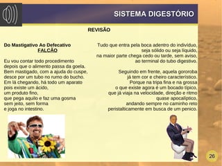 26
SISTEMA DIGESTÓRIOSISTEMA DIGESTÓRIO
REVISÃO
Tudo que entra pela boca adentro do indivíduo,
seja sólido ou seja líquido,
na maior parte chega cedo ou tarde, sem aviso,
ao terminal do tubo digestivo.
Seguindo em frente, aquela gororoba
já tem cor e cheiro característico.
Porque na tripa fina e na grossa
o que existe agora é um bocado típico,
que já viaja na velocidade, direção e ritmo
quase apocalíptico,
andando sempre no caminho reto
peristalticamente em busca de um penico.
Do Mastigativo Ao Defecativo
FALCÃO
Eu vou contar todo procedimento
depois que o alimento passa da goela.
Bem mastigado, com a ajuda do cuspe,
desce por um tubo no rumo do bucho.
Em lá chegando, há todo um aparato
pois existe um ácido,
um produto fino,
que pega aquilo e faz uma gosma
sem jeito, sem forma
e joga no intestino.
 