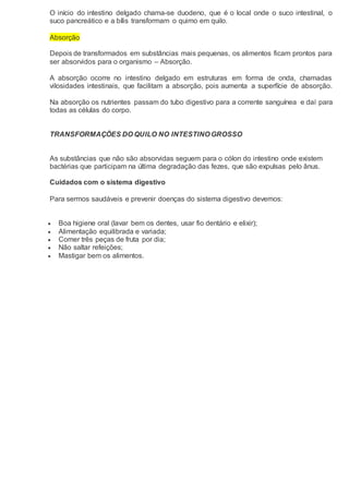 O início do intestino delgado chama-se duodeno, que é o local onde o suco intestinal, o
suco pancreático e a bílis transformam o quimo em quilo.
Absorção
Depois de transformados em substâncias mais pequenas, os alimentos ficam prontos para
ser absorvidos para o organismo – Absorção.
A absorção ocorre no intestino delgado em estruturas em forma de onda, chamadas
vilosidades intestinais, que facilitam a absorção, pois aumenta a superfície de absorção.
Na absorção os nutrientes passam do tubo digestivo para a corrente sanguínea e daí para
todas as células do corpo.
TRANSFORMAÇÕES DO QUILO NO INTESTINO GROSSO
As substâncias que não são absorvidas seguem para o cólon do intestino onde existem
bactérias que participam na última degradação das fezes, que são expulsas pelo ânus.
Cuidados com o sistema digestivo
Para sermos saudáveis e prevenir doenças do sistema digestivo devemos:
 Boa higiene oral (lavar bem os dentes, usar fio dentário e elixir);
 Alimentação equilibrada e variada;
 Comer três peças de fruta por dia;
 Não saltar refeições;
 Mastigar bem os alimentos.
 