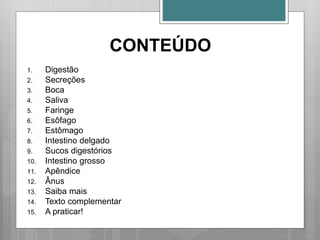CONTEÚDO
1. Digestão
2. Secreções
3. Boca
4. Saliva
5. Faringe
6. Esôfago
7. Estômago
8. Intestino delgado
9. Sucos digestórios
10. Intestino grosso
11. Apêndice
12. Ânus
13. Saiba mais
14. Texto complementar
15. A praticar!
 