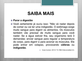 SAIBA MAIS
 Parar a digestão
 Você certamente já ouviu isso: “Não vá nadar depois
de comer ou vai ter uma indigestão. O estômago exige
muito sangue para digerir os alimentos. Os músculos
também vão precisar de muito sangue para você
nadar. Se a água estiver fria, seu organismo terá 3
demandas: enviar sangue para regular a temperatura
do corpo, para digerir e para acionar os músculos. Ele
pode entrar em colapso, provocando cãibras ou
indigestão.
 Corpo humano. 2014 nº 16. RBA Coleccionables S.A.
 