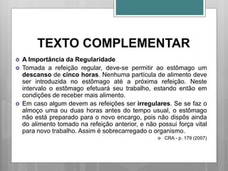 TEXTO COMPLEMENTAR
 A Importância da Regularidade
 Tomada a refeição regular, deve-se permitir ao estômago um
descanso de cinco horas. Nenhuma partícula de alimento deve
ser introduzida no estômago até a próxima refeição. Neste
intervalo o estômago efetuará seu trabalho, estando então em
condições de receber mais alimento.
 Em caso algum devem as refeições ser irregulares. Se se faz o
almoço uma ou duas horas antes do tempo usual, o estômago
não está preparado para o novo encargo, pois não dispôs ainda
do alimento tomado na refeição anterior, e não possui força vital
para novo trabalho. Assim é sobrecarregado o organismo.
 CRA - p. 179 (2007)
 