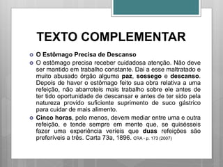 TEXTO COMPLEMENTAR
 O Estômago Precisa de Descanso
 O estômago precisa receber cuidadosa atenção. Não deve
ser mantido em trabalho constante. Dai a esse maltratado e
muito abusado órgão alguma paz, sossego e descanso.
Depois de haver o estômago feito sua obra relativa a uma
refeição, não abarroteis mais trabalho sobre ele antes de
ter tido oportunidade de descansar e antes de ter sido pela
natureza provido suficiente suprimento de suco gástrico
para cuidar de mais alimento.
 Cinco horas, pelo menos, devem mediar entre uma e outra
refeição, e tende sempre em mente que, se quisésseis
fazer uma experiência veríeis que duas refeições são
preferíveis a três. Carta 73a, 1896. CRA - p. 173 (2007)
 