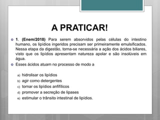 A PRATICAR!
 1. (Enem/2018) Para serem absorvidos pelas células do intestino
humano, os lipídios ingeridos precisam ser primeiramente emulsificados.
Nessa etapa da digestão, torna-se necessária a ação dos ácidos biliares,
visto que os lipídios apresentam natureza apolar e são insolúveis em
água.
 Esses ácidos atuam no processo de modo a
a) hidrolisar os lipídios
b) agir como detergentes
c) tornar os lipídios anfifílicos
d) promover a secreção de lipases
e) estimular o trânsito intestinal de lipídios.
 