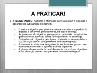 A PRATICAR!
 2. (CESGRANRIO) Assinale a afirmação correta relativa à digestão e
absorção de substâncias no homem.
a) O amido é digerido pela ptialina existente na saliva e o produto da
digestão é absorvido, principalmente, na boca e esôfago.
b) As proteínas são digeridas pela pepsina, produzida nas glândulas
gástricas e sua absorção ocorre, principalmente, no estômago.
c) Os lipídios são digeridos pela lipase produzida na vesícula biliar e
sua absorção ocorre, principalmente, no intestino grosso.
d) A celulose é absorvida integralmente no intestino grosso, sem
necessidade de sofrer a ação de enzimas digestivas.
e) A glicose não necessita de desdobramento por enzimas digestivas
e sua absorção ocorre, principalmente, no intestino delgado.
 