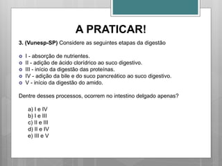 A PRATICAR!
3. (Vunesp-SP) Considere as seguintes etapas da digestão
 I - absorção de nutrientes.
 II - adição de ácido clorídrico ao suco digestivo.
 III - início da digestão das proteínas.
 IV - adição da bile e do suco pancreático ao suco digestivo.
 V - início da digestão do amido.
Dentre desses processos, ocorrem no intestino delgado apenas?
a) I e IV
b) I e III
c) II e III
d) II e IV
e) III e V
 