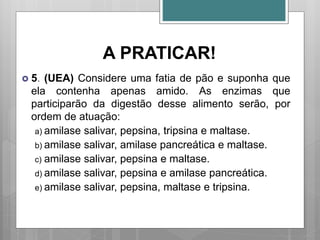 A PRATICAR!
 5. (UEA) Considere uma fatia de pão e suponha que
ela contenha apenas amido. As enzimas que
participarão da digestão desse alimento serão, por
ordem de atuação:
a) amilase salivar, pepsina, tripsina e maltase.
b) amilase salivar, amilase pancreática e maltase.
c) amilase salivar, pepsina e maltase.
d) amilase salivar, pepsina e amilase pancreática.
e) amilase salivar, pepsina, maltase e tripsina.
 