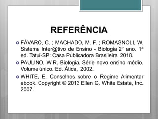 REFERÊNCIA
 FÁVARO, C. ; MACHADO, M. F. ; ROMAGNOLI, W.
Sistema Inter@tivo de Ensino - Biologia 2° ano. 1ª
ed. Tatuí-SP: Casa Publicadora Brasileira, 2018.
 PAULINO, W.R. Biologia. Série novo ensino médio.
Volume único. Ed. Ática, 2002.
 WHITE, E. Conselhos sobre o Regime Alimentar
ebook. Copyright © 2013 Ellen G. White Estate, Inc.
2007.
 