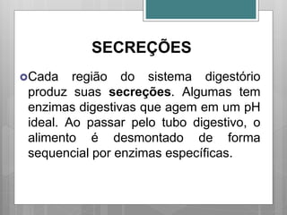 SECREÇÕES
Cada região do sistema digestório
produz suas secreções. Algumas tem
enzimas digestivas que agem em um pH
ideal. Ao passar pelo tubo digestivo, o
alimento é desmontado de forma
sequencial por enzimas específicas.
 