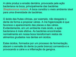 A cárie produz a erosão dentária, provocada pela ação
bacteriana na boca, principalmente das bactérias
Streptococcus mutans. A boca constitui o meio ambiente ideal
para uma diversidade de bactérias.

O ácido das frutas cítricas, por exemplo, não desgasta o
dente de forma a propiciar cáries. A má higienização é que
favorece o aparecimento das placas e das cáries.
Evidentemente, em um ambiente mais ácido, a ação
bacteriana é mais efetiva. As bactérias encontradas
normalmente em nossa boca transformam restos de
alimentos grudados nos dentes em ácidos.

Estes ácidos, formados por um processo de fermentação,
atacam o esmalte do dente (a parte branca) corroendo-o e
provocando a cárie e a inflamação da gengiva.
 
