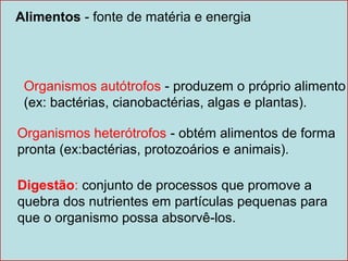 Alimentos - fonte de matéria e energia




 Organismos autótrofos - produzem o próprio alimento
 (ex: bactérias, cianobactérias, algas e plantas).

Organismos heterótrofos - obtém alimentos de forma
pronta (ex:bactérias, protozoários e animais).

Digestão: conjunto de processos que promove a
quebra dos nutrientes em partículas pequenas para
que o organismo possa absorvê-los.
 