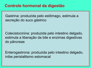 Controle hormonal da digestão

Gastrina: produzida pelo estômago, estimula a
secreção do suco gástrico


Colecistocinina: produzida pelo intestino delgado,
estimula a liberação da bile e enzimas digestivas
do pâncreas


Enterogastrona: produzida pelo intestino delgado,
inibe peristaltismo estomacal
 