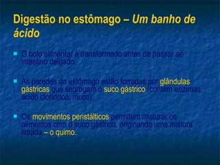 Digestão no estômago –  Um banho de ácido O bolo alimentar é transformado antes de passar ao intestino delgado. As paredes do estômago estão forradas por  glândulas gástricas  que segregam o  suco gástrico  (contém enzimas, ácido clorídrico, muco). Os  movimentos peristálticos  permitem misturar os alimentos com o suco gástrico, originando uma mistura líquida  – o quimo. 