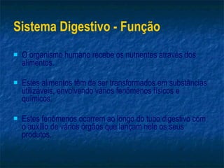 Sistema Digestivo - Função O organismo humano recebe os nutrientes através dos alimentos. Estes alimentos têm de ser transformados em substâncias utilizáveis, envolvendo vários fenômenos físicos e químicos. Estes fenômenos ocorrem ao longo do tubo digestivo com o auxílio de vários órgãos que lançam nele os seus produtos. 