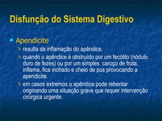 Disfunção do Sistema Digestivo Apendicite   resulta da inflamação do apêndice. quando o apêndice é obstruído por um fecólito (nódulo duro de fezes) ou por um simples  caroço de fruta, inflama, fica inchado e cheio de pus provocando a apendicite. em casos extremos o apêndice pode rebentar originando uma situação grave que requer intervenção cirúrgica urgente. 