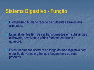 Sistema Digestivo - Função
 O organismo humano recebe os nutrientes através dos
alimentos.
 Estes alimentos têm de ser transformados em substâncias
utilizáveis, envolvendo vários fenômenos físicos e
químicos.
 Estes fenômenos ocorrem ao longo do tubo digestivo com
o auxílio de vários órgãos que lançam nele os seus
produtos.
 