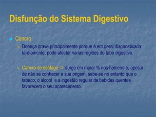 Disfunção do Sistema Digestivo
 Cancro
 Doença grave principalmente porque é em geral diagnosticada
tardiamente, pode afectar várias regiões do tubo digestivo.
 Cancro do esófago  surge em maior % nos homens e, apesar
de não se conhecer a sua origem, sabe-se no entanto que o
tabaco, o álcool e a ingestão regular de bebidas quentes
favorecem o seu aparecimento.
 