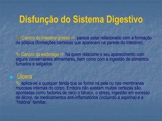 Disfunção do Sistema Digestivo
 Cancro do intestino grosso  parece estar relacionado com a formação
de pólipos (formações carnosas que aparecem na parede do intestino).
 Cancro do estômago  há quem relacione o seu aparecimento com
alguns conservantes alimentares, bem como com a ingestão de alimentos
fumados e salgados.
 Úlcera
 aplica-se a qualquer ferida que se forma na pele ou nas membranas
mucosas internas do corpo. Embora não existam muitas certezas são
apontadas como factores de risco o tabaco, o stress, ingestão em excesso
de álcool, de medicamentos anti-inflamatórios (incluindo a aspirina) e a
“história” familiar.
 