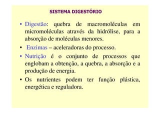 SISTEMA DIGESTÓRIO
• Digestão: quebra de macromoléculas em
micromoléculas através da hidrólise, para a
absorção de moléculas menores.
• Enzimas – aceleradoras do processo.
• Nutrição é o conjunto de processos que• Nutrição é o conjunto de processos que
englobam a obtenção, a quebra, a absorção e a
produção de energia.
• Os nutrientes podem ter função plástica,
energética e reguladora.
 