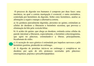 O processo de digestão nos humanos é composto por duas fases: uma
mecânica, na qual a correta mastigação é essencial, e outra enzimática,
controlada por hormônios da digestão. Sobre estes hormônios, analise as
afirmações a seguir e marque a alternativa correta.
a) As gorduras parcialmente digeridas, presentes no quimo, estimulam as
células do duodeno a liberarem o hormônio secretina, que provoca a
eliminação da bile pela vesícula biliar.
b) A acidez do quimo, que chega ao duodeno, estimula certas células da
parede intestinal a liberarem, especialmente, o hormônio colecistoquinina,parede intestinal a liberarem, especialmente, o hormônio colecistoquinina,
que agirá no pâncreas, estimulando-o a liberar, principalmente,
bicarbonato de sódio.
c) A secreção do suco gástrico é estimulada por impulsos nervosos e pelo
hormônio gastrina, produzido no estômago.
d) A digestão de proteínas inicia-se no estômago e completa-se no
duodeno por ação de três proteases secretadas pelo pâncreas:
enteroquinase, pepsina e procarboxipeptidase.
 