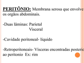 PERITÔNIO: Membrana serosa que envolve
os orgãos abdominais.

-Duas lâminas: Parietal
               Visceral

-Cavidade peritoneal- líquido

-Retroperitoneais- Vísceras encontradas posterio
ao peritonio Ex: rim
 