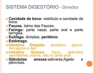 SISTEMA DIGESTÓRIO - DIVISÕES

 Cavidade   da boca: vestíbulo e cavidade da
  boca.
 Fauces. Istmo das Fauces.
 Faringe: parte nasal, parte oral e parte
  laríngea.
 Esôfago, divisões, peritônio.
 Estômago.
 Intestino     Delgado: duodeno, jejuno-
  íleo:jejuno e íleo.
 Intestino      Grosso:    Ceco,      apêndice
  vermiforme, cólons, reto e canal anal.
 Glândulas        anexas:salivares,fígado    e
  pâncreas.
 