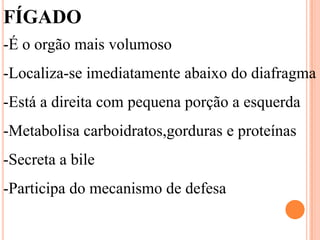 FÍGADO
-É o orgão mais volumoso
-Localiza-se imediatamente abaixo do diafragma
-Está a direita com pequena porção a esquerda
-Metabolisa carboidratos,gorduras e proteínas
-Secreta a bile
-Participa do mecanismo de defesa
 