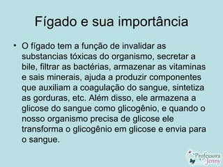 Fígado e sua importância
• O fígado tem a função de invalidar as
  substancias tóxicas do organismo, secretar a
  bile, filtrar as bactérias, armazenar as vitaminas
  e sais minerais, ajuda a produzir componentes
  que auxiliam a coagulação do sangue, sintetiza
  as gorduras, etc. Além disso, ele armazena a
  glicose do sangue como glicogênio, e quando o
  nosso organismo precisa de glicose ele
  transforma o glicogênio em glicose e envia para
  o sangue.
 