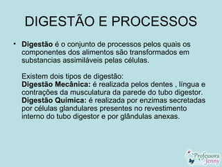 DIGESTÃO E PROCESSOS
• Digestão é o conjunto de processos pelos quais os
  componentes dos alimentos são transformados em
  substancias assimiláveis pelas células.

  Existem dois tipos de digestão:
  Digestão Mecânica: é realizada pelos dentes , língua e
  contrações da musculatura da parede do tubo digestor.
  Digestão Química: é realizada por enzimas secretadas
  por células glandulares presentes no revestimento
  interno do tubo digestor e por glândulas anexas.
 